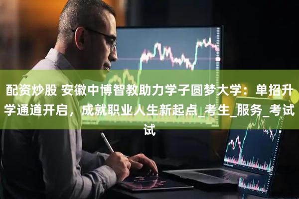 配资炒股 安徽中博智教助力学子圆梦大学：单招升学通道开启，成就职业人生新起点_考生_服务_考试