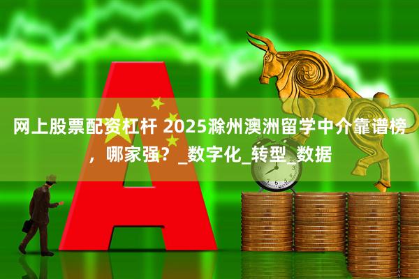 网上股票配资杠杆 2025滁州澳洲留学中介靠谱榜，哪家强？_数字化_转型_数据