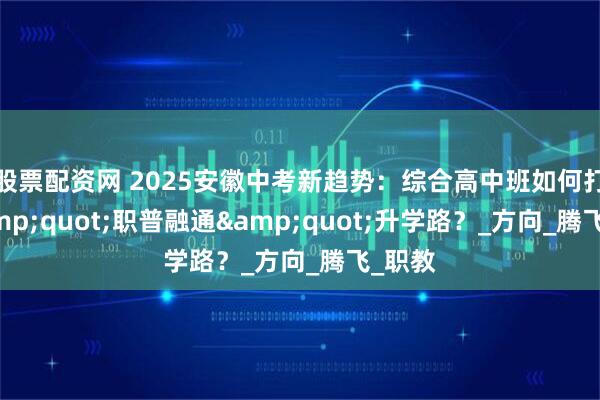 股票配资网 2025安徽中考新趋势：综合高中班如何打通&quot;职普融通&quot;升学路？_方向_腾飞_职教