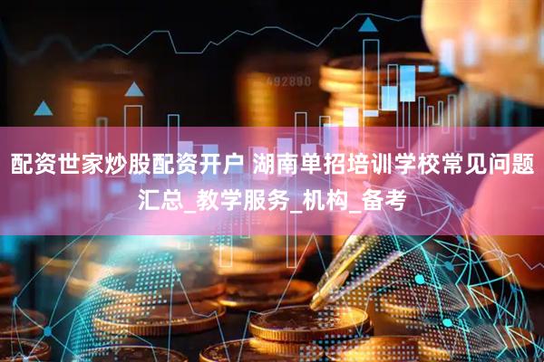 配资世家炒股配资开户 湖南单招培训学校常见问题汇总_教学服务_机构_备考
