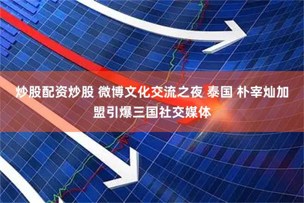 炒股配资炒股 微博文化交流之夜 泰国 朴宰灿加盟引爆三国社交媒体