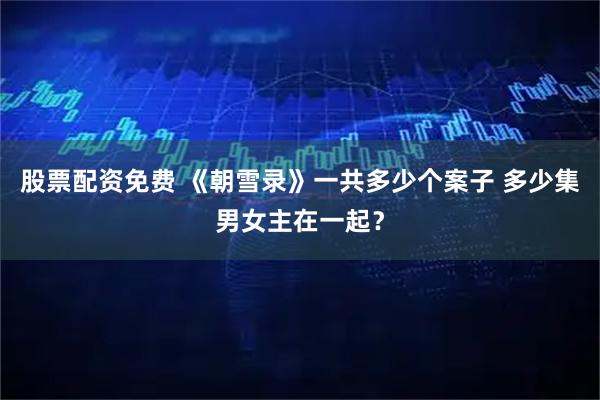 股票配资免费 《朝雪录》一共多少个案子 多少集男女主在一起？