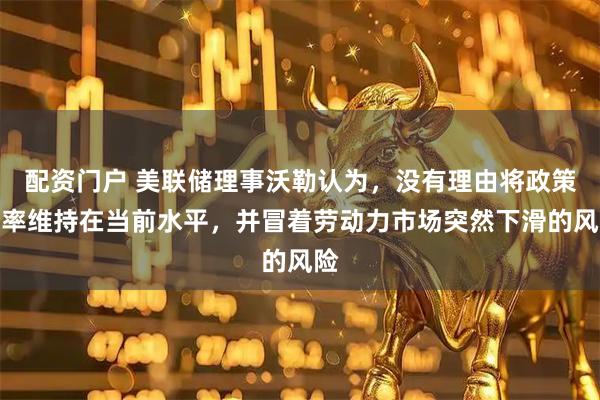 配资门户 美联储理事沃勒认为，没有理由将政策利率维持在当前水平，并冒着劳动力市场突然下滑的风险