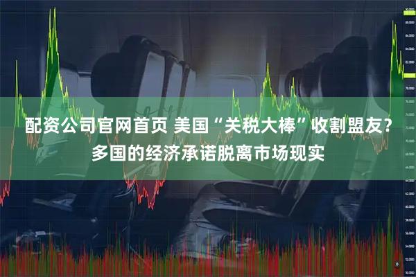 配资公司官网首页 美国“关税大棒”收割盟友？多国的经济承诺脱离市场现实