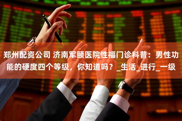 郑州配资公司 济南军颐医院性福门诊科普：男性功能的硬度四个等级，你知道吗？_生活_进行_一级