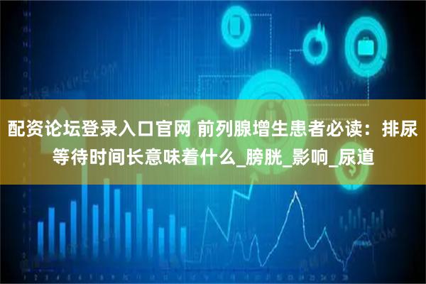 配资论坛登录入口官网 前列腺增生患者必读：排尿等待时间长意味着什么_膀胱_影响_尿道