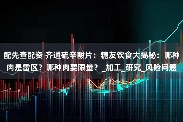 配先查配资 齐通硫辛酸片：糖友饮食大揭秘：哪种肉是雷区？哪种肉要限量？_加工_研究_风险问题