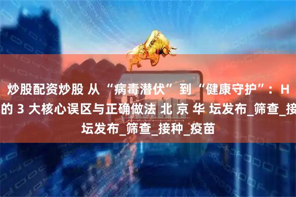 炒股配资炒股 从 “病毒潜伏” 到 “健康守护”：HPV 防治的 3 大核心误区与正确做法 北 京 华 坛发布_筛查_接种_疫苗