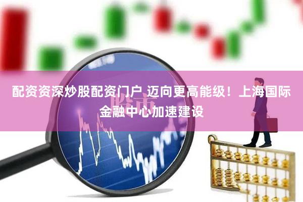 配资资深炒股配资门户 迈向更高能级！上海国际金融中心加速建设