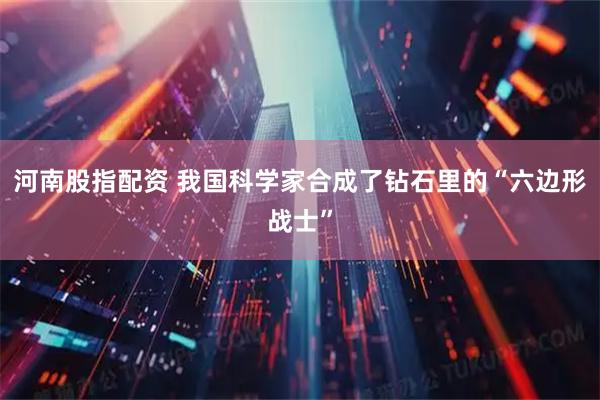 河南股指配资 我国科学家合成了钻石里的“六边形战士”