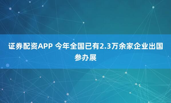 证券配资APP 今年全国已有2.3万余家企业出国参办展