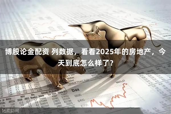 博股论金配资 列数据，看看2025年的房地产，今天到底怎么样了？