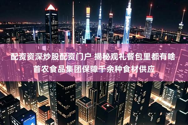 配资资深炒股配资门户 揭秘观礼餐包里都有啥 首农食品集团保障千余种食材供应